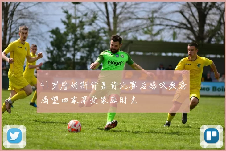 41岁詹姆斯背靠背比赛后感叹疲惫渴望回家享受家庭时光