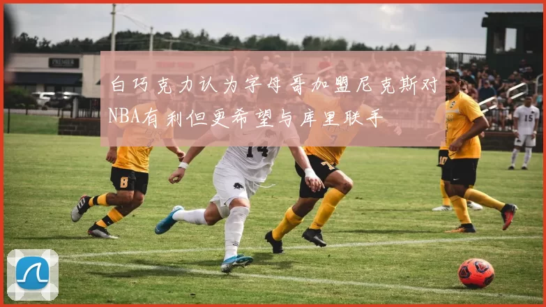 白巧克力认为字母哥加盟尼克斯对NBA有利但更希望与库里联手