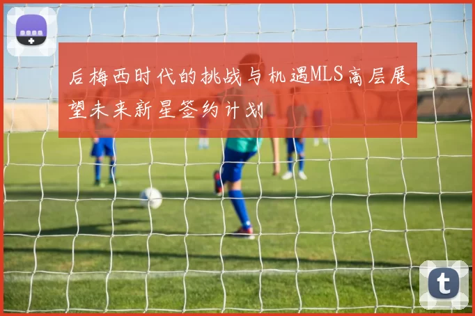 后梅西时代的挑战与机遇MLS高层展望未来新星签约计划