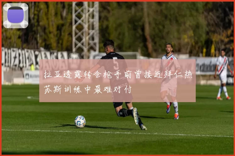 拉亚透露转会枪手前曾接近拜仁热苏斯训练中最难对付