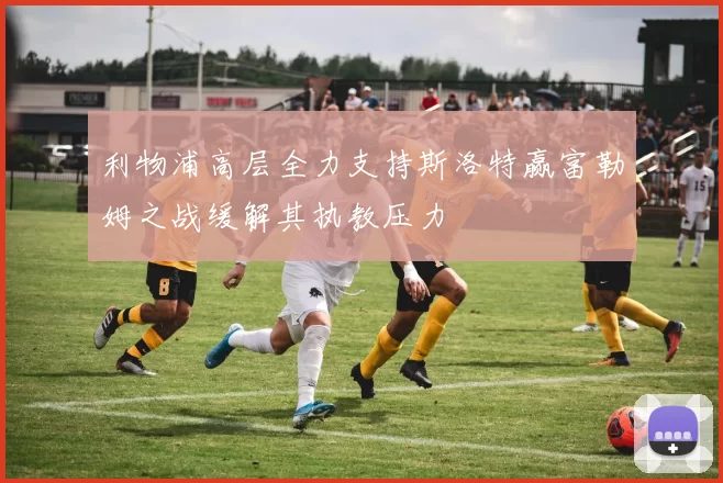 利物浦高层全力支持斯洛特赢富勒姆之战缓解其执教压力