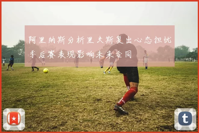 阿里纳斯分析里夫斯复出心态担忧季后赛表现影响未来合同