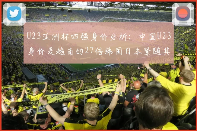 U23亚洲杯四强身价分析：中国U23身价是越南的27倍韩国日本紧随其后