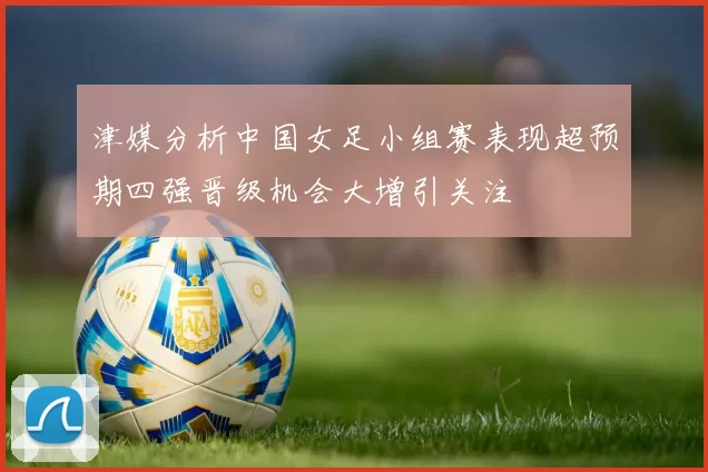 津媒分析中国女足小组赛表现超预期四强晋级机会大增引关注