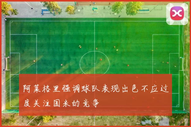 阿莱格里强调球队表现出色不应过度关注国米的竞争