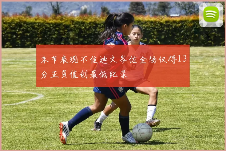末节表现不佳迪文岑佐全场仅得13分正负值创最低纪录